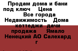 Продам дома и бани под ключ. › Цена ­ 300 000 - Все города Недвижимость » Дома, коттеджи, дачи продажа   . Ямало-Ненецкий АО,Салехард г.